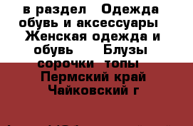  в раздел : Одежда, обувь и аксессуары » Женская одежда и обувь »  » Блузы, сорочки, топы . Пермский край,Чайковский г.